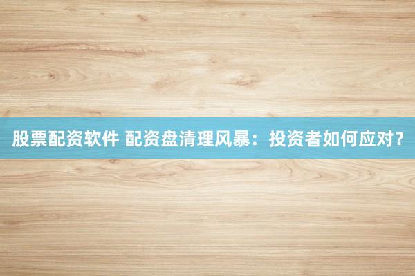 股票配资软件 配资盘清理风暴：投资者如何应对？