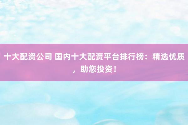 十大配资公司 国内十大配资平台排行榜：精选优质，助您投资！