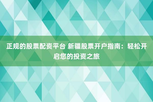正规的股票配资平台 新疆股票开户指南：轻松开启您的投资之旅