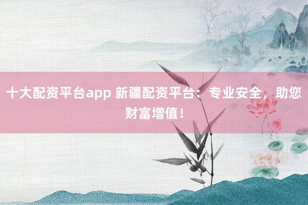 十大配资平台app 新疆配资平台：专业安全，助您财富增值！