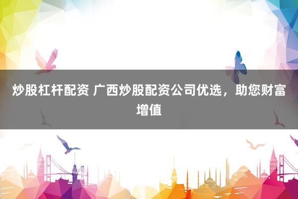 炒股杠杆配资 广西炒股配资公司优选，助您财富增值