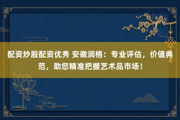 配资炒股配资优秀 安徽润格：专业评估，价值典范，助您精准把握艺术品市场！