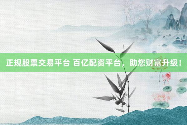 正规股票交易平台 百亿配资平台，助您财富升级！
