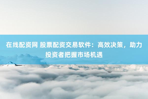 在线配资网 股票配资交易软件：高效决策，助力投资者把握市场机遇