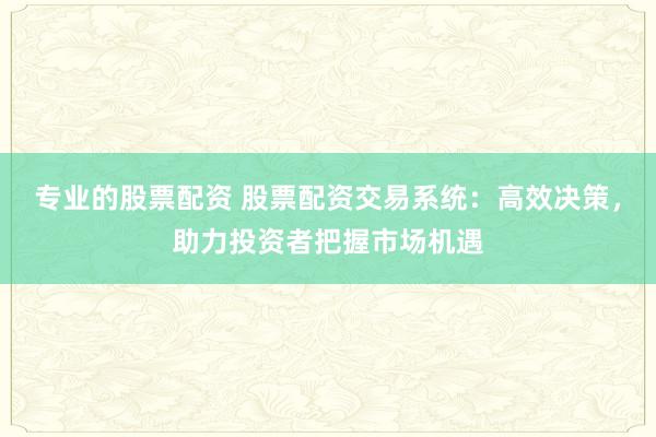 专业的股票配资 股票配资交易系统：高效决策，助力投资者把握市场机遇