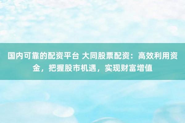 国内可靠的配资平台 大同股票配资：高效利用资金，把握股市机遇，实现财富增值