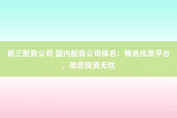 前三配资公司 国内配资公司排名：精选优质平台，助您投资无忧