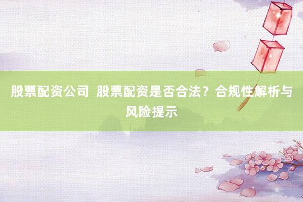 股票配资公司  股票配资是否合法？合规性解析与风险提示