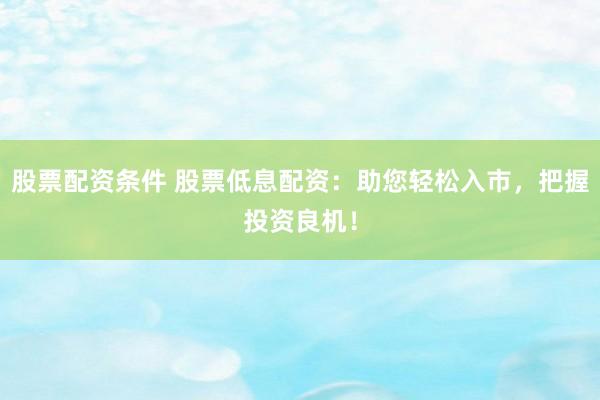 股票配资条件 股票低息配资：助您轻松入市，把握投资良机！