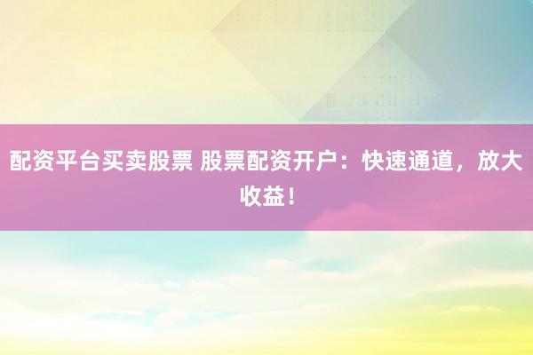 配资平台买卖股票 股票配资开户：快速通道，放大收益！