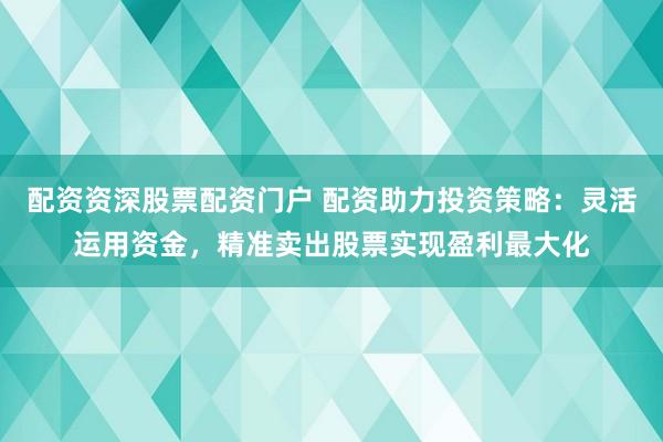 配资资深股票配资门户 配资助力投资策略：灵活运用资金，精准卖出股票实现盈利最大化