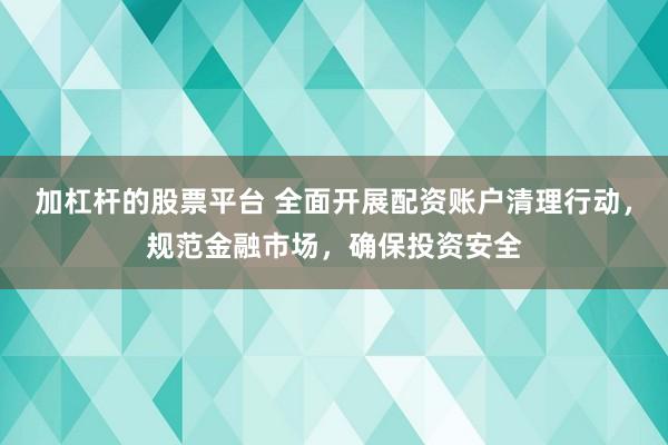 加杠杆的股票平台 全面开展配资账户清理行动，规范金融市场，确保投资安全