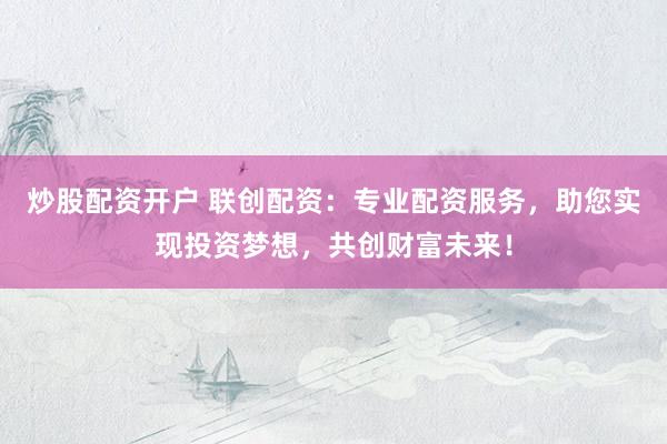 炒股配资开户 联创配资：专业配资服务，助您实现投资梦想，共创财富未来！