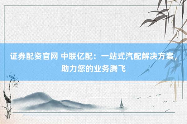 证券配资官网 中联亿配：一站式汽配解决方案，助力您的业务腾飞