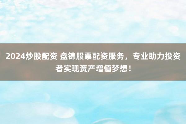 2024炒股配资 盘锦股票配资服务，专业助力投资者实现资产增值梦想！
