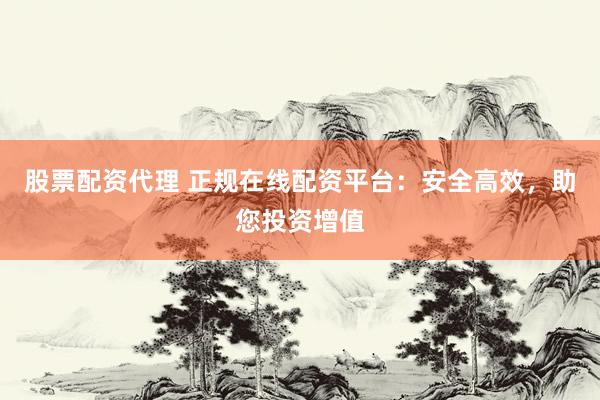 股票配资代理 正规在线配资平台：安全高效，助您投资增值