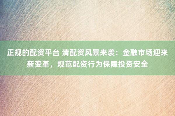 正规的配资平台 清配资风暴来袭：金融市场迎来新变革，规范配资行为保障投资安全