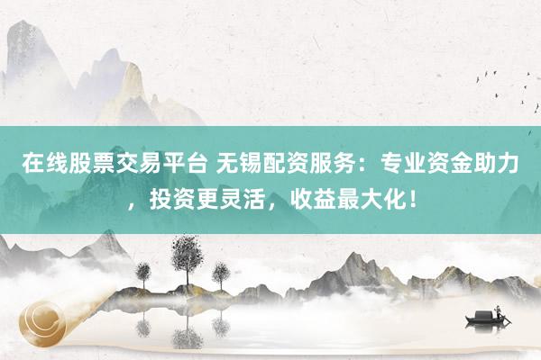 在线股票交易平台 无锡配资服务：专业资金助力，投资更灵活，收益最大化！