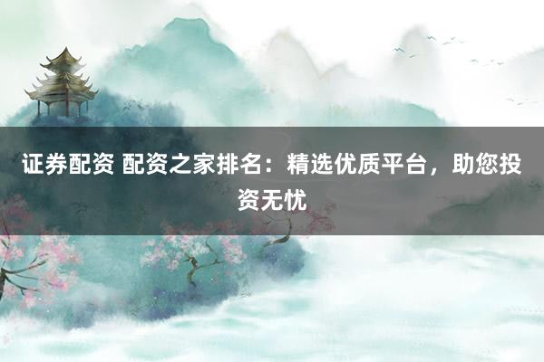 证券配资 配资之家排名：精选优质平台，助您投资无忧