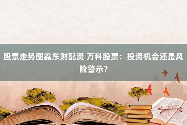 股票走势图鑫东财配资 万科股票：投资机会还是风险警示？