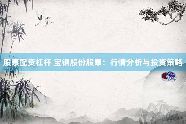 股票配资杠杆 宝钢股份股票：行情分析与投资策略