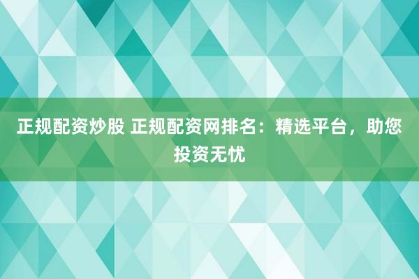 正规配资炒股 正规配资网排名：精选平台，助您投资无忧