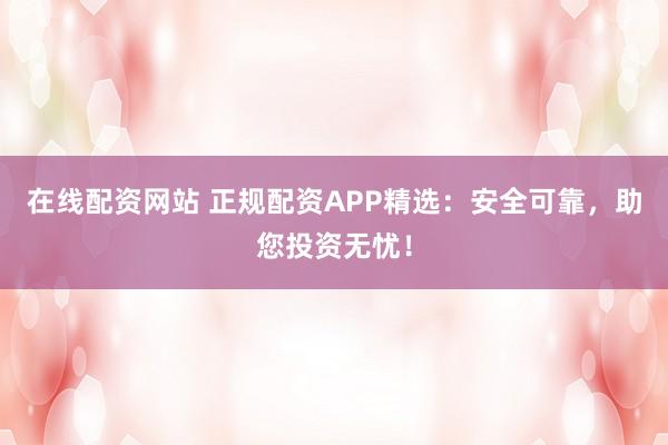 在线配资网站 正规配资APP精选：安全可靠，助您投资无忧！