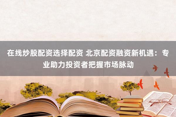 在线炒股配资选择配资 北京配资融资新机遇：专业助力投资者把握市场脉动
