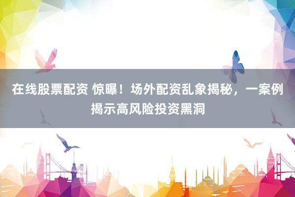在线股票配资 惊曝！场外配资乱象揭秘，一案例揭示高风险投资黑洞