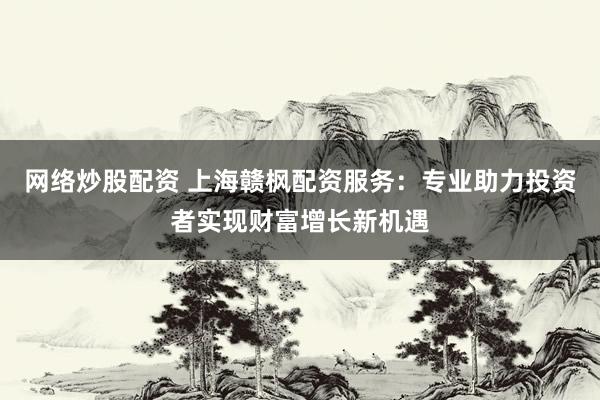 网络炒股配资 上海赣枫配资服务：专业助力投资者实现财富增长新机遇