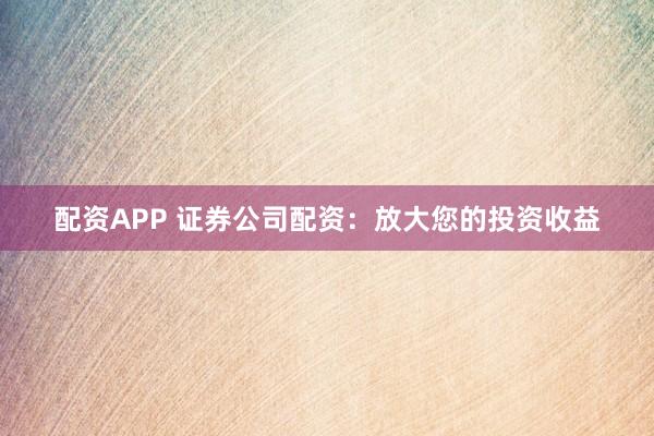 配资APP 证券公司配资：放大您的投资收益