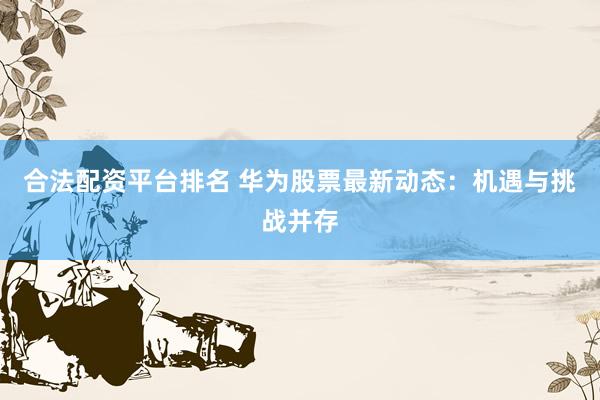 合法配资平台排名 华为股票最新动态：机遇与挑战并存