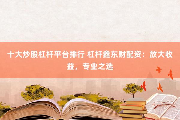 十大炒股杠杆平台排行 杠杆鑫东财配资：放大收益，专业之选