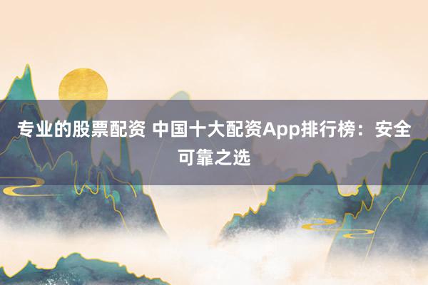 专业的股票配资 中国十大配资App排行榜：安全可靠之选