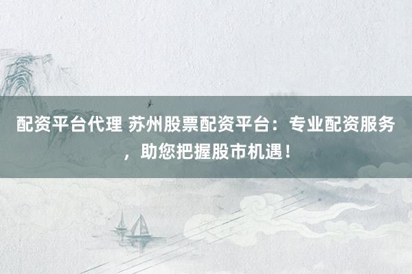 配资平台代理 苏州股票配资平台：专业配资服务，助您把握股市机遇！