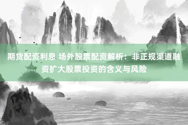 期货配资利息 场外股票配资解析：非正规渠道融资扩大股票投资的含义与风险