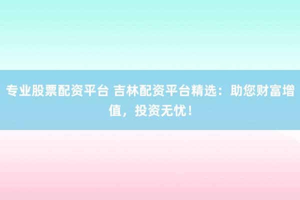 专业股票配资平台 吉林配资平台精选：助您财富增值，投资无忧！