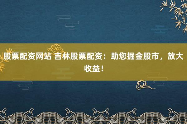 股票配资网站 吉林股票配资：助您掘金股市，放大收益！