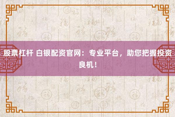股票杠杆 白银配资官网：专业平台，助您把握投资良机！