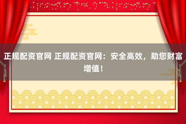 正规配资官网 正规配资官网：安全高效，助您财富增值！