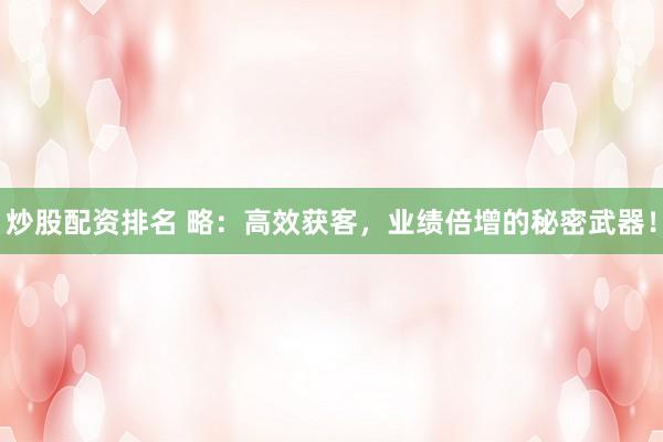 炒股配资排名 略：高效获客，业绩倍增的秘密武器！