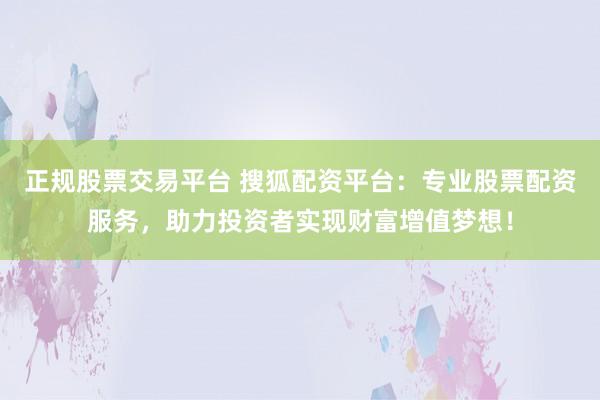 正规股票交易平台 搜狐配资平台：专业股票配资服务，助力投资者实现财富增值梦想！