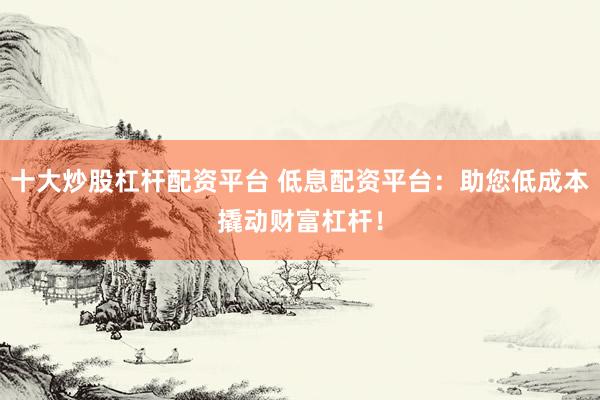 十大炒股杠杆配资平台 低息配资平台：助您低成本撬动财富杠杆！