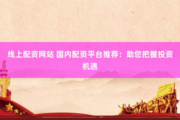线上配资网站 国内配资平台推荐：助您把握投资机遇
