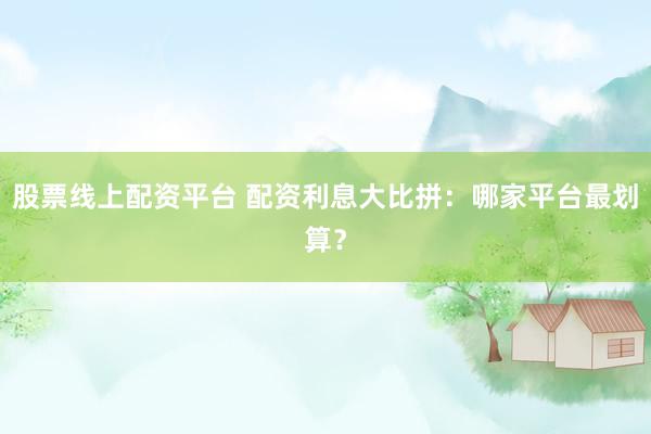 股票线上配资平台 配资利息大比拼：哪家平台最划算？