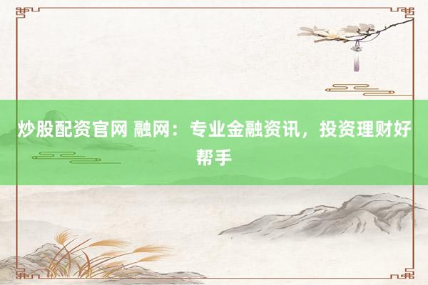 炒股配资官网 融网：专业金融资讯，投资理财好帮手