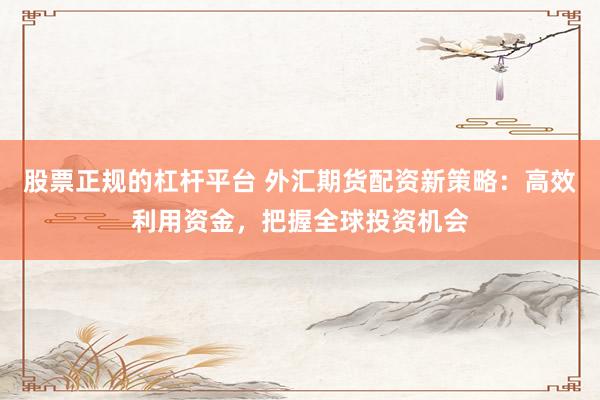 股票正规的杠杆平台 外汇期货配资新策略：高效利用资金，把握全球投资机会