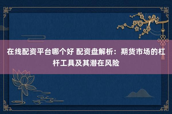 在线配资平台哪个好 配资盘解析：期货市场的杠杆工具及其潜在风险