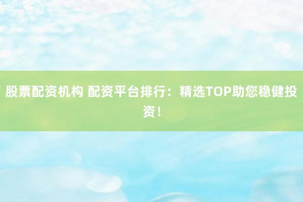 股票配资机构 配资平台排行：精选TOP助您稳健投资！