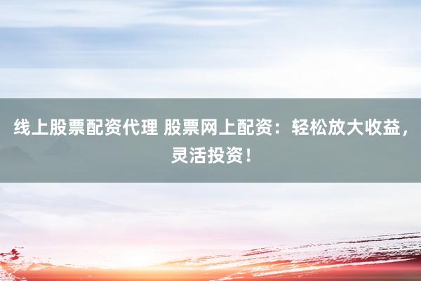 线上股票配资代理 股票网上配资：轻松放大收益，灵活投资！